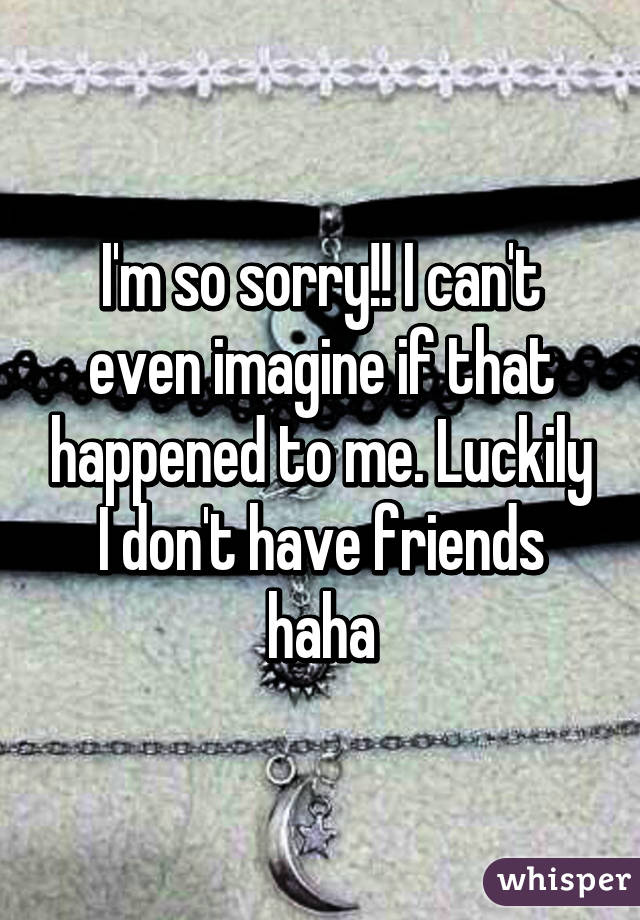 I'm so sorry!! I can't even imagine if that happened to me. Luckily I don't have friends haha