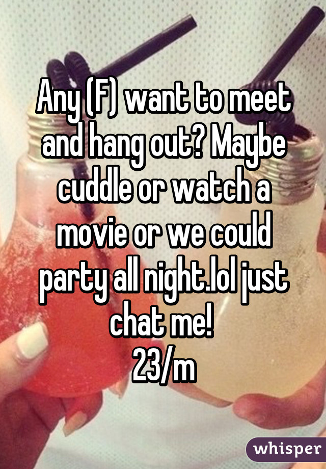 Any (F) want to meet and hang out? Maybe cuddle or watch a movie or we could party all night.lol just chat me! 
23/m