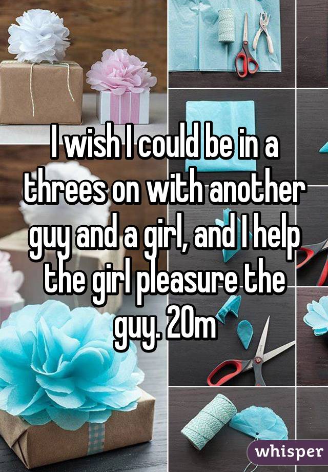 I wish I could be in a threes on with another guy and a girl, and I help the girl pleasure the guy. 20m