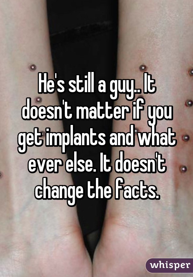 He's still a guy.. It doesn't matter if you get implants and what ever else. It doesn't change the facts.