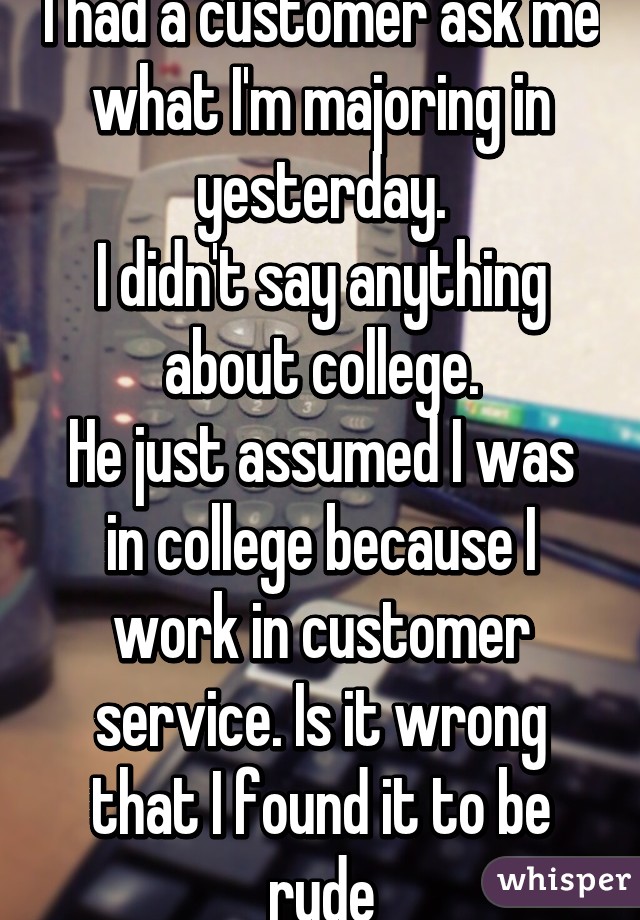 I had a customer ask me what I'm majoring in yesterday.
I didn't say anything about college.
He just assumed I was in college because I work in customer service. Is it wrong that I found it to be rude