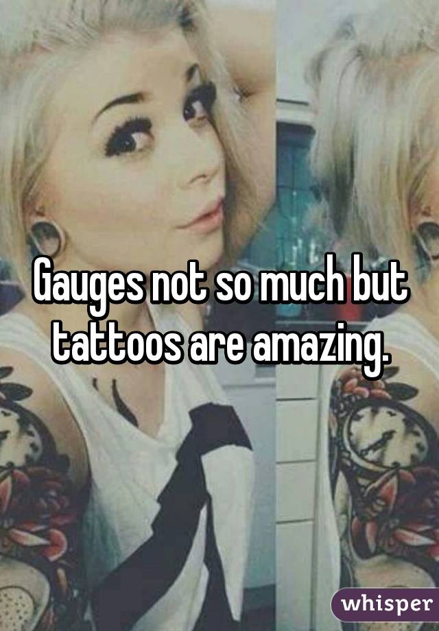 Gauges not so much but tattoos are amazing.