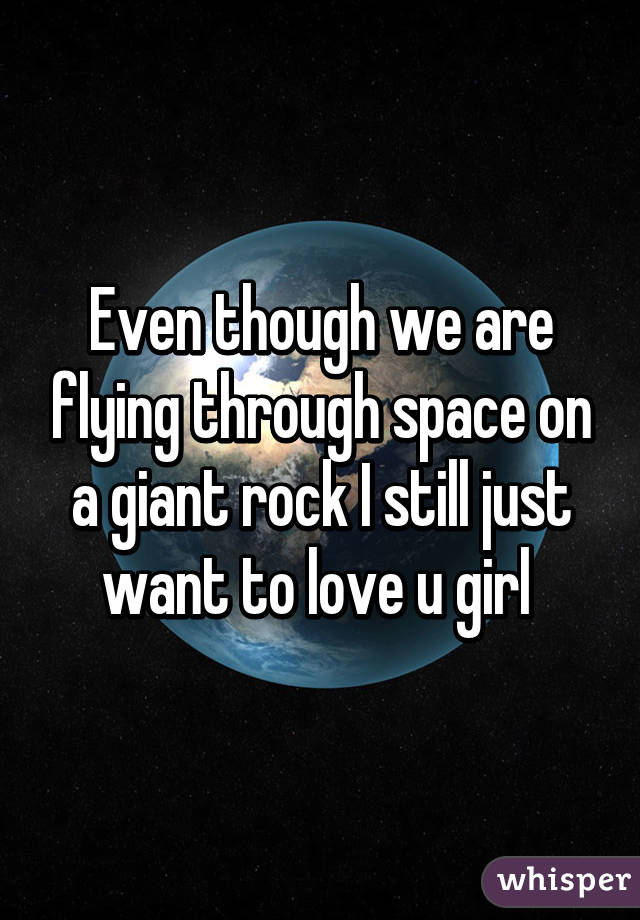 Even though we are flying through space on a giant rock I still just want to love u girl 