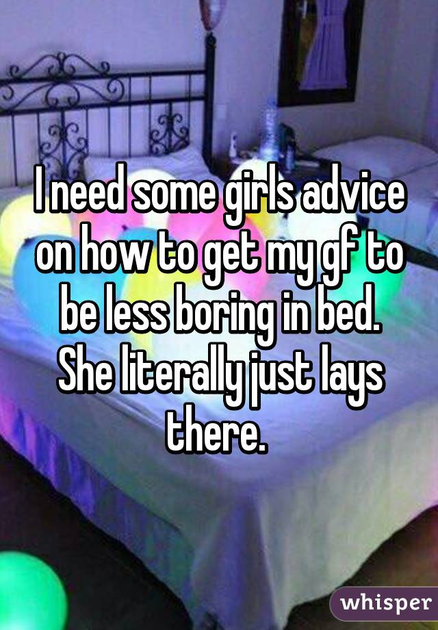 I need some girls advice on how to get my gf to be less boring in bed. She literally just lays there. 