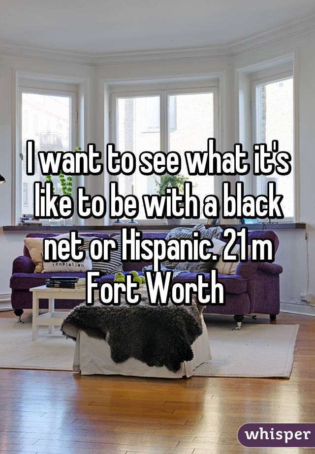 I want to see what it's like to be with a black net or Hispanic. 21 m Fort Worth 