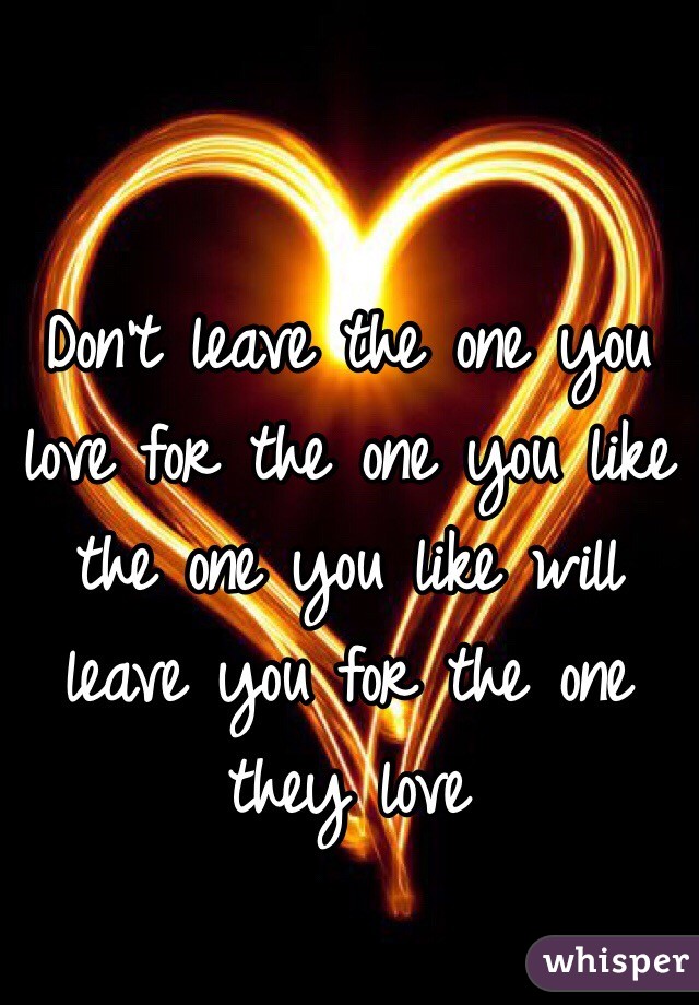 Don't leave the one you love for the one you like the one you like will leave you for the one they love