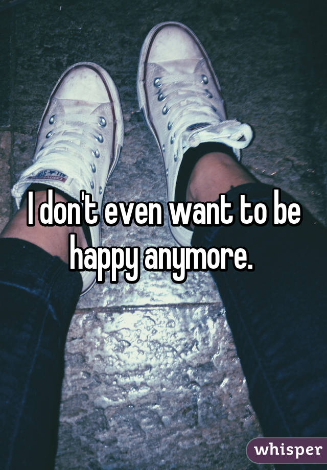 I don't even want to be happy anymore. 