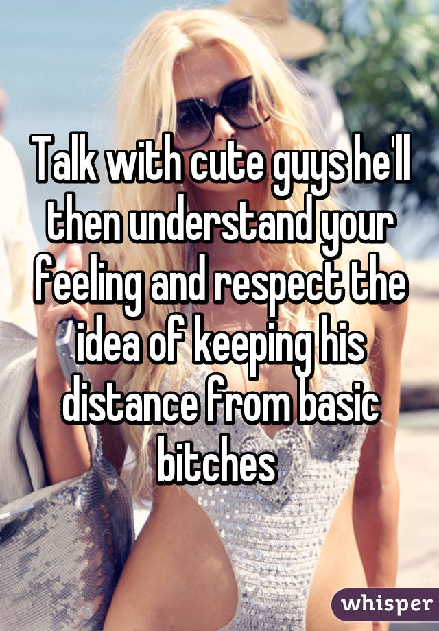 Talk with cute guys he'll then understand your feeling and respect the idea of keeping his distance from basic bitches 