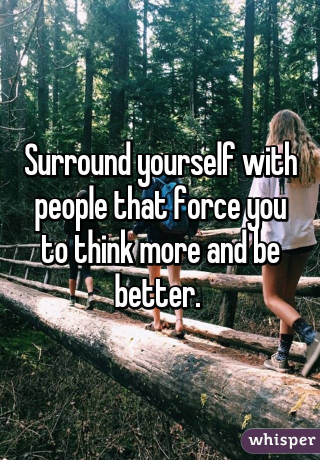 Surround yourself with people that force you to think more and be better. 