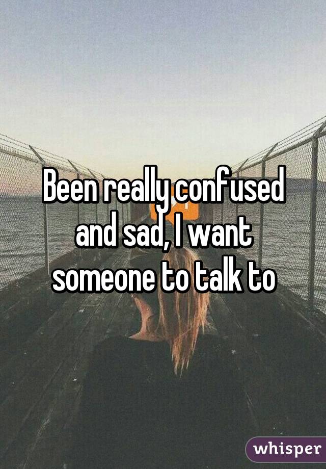 Been really confused and sad, I want someone to talk to