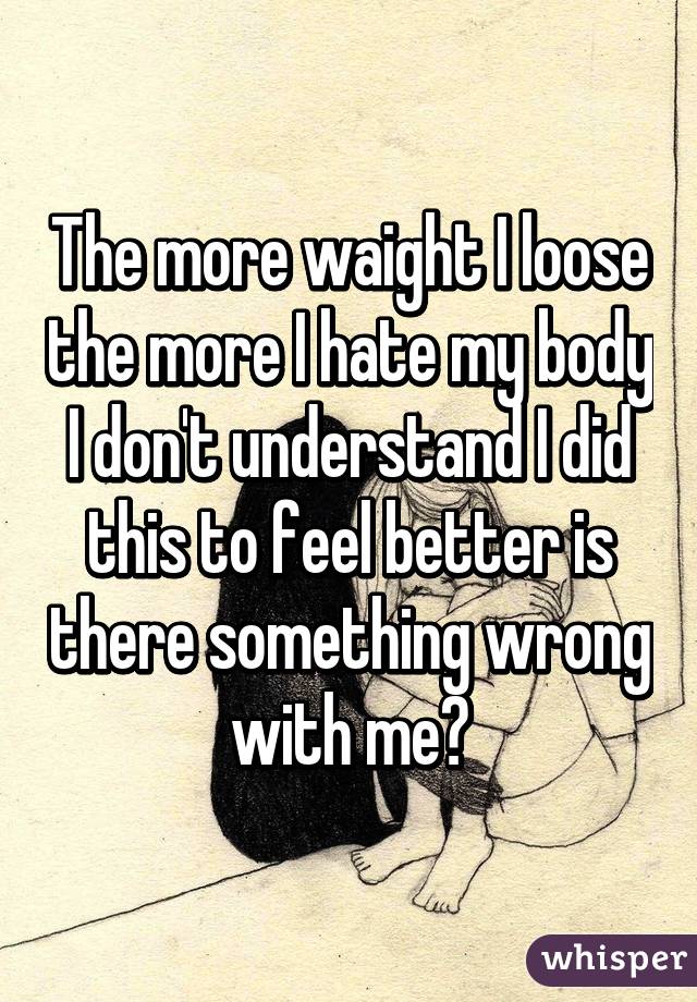 The more waight I loose the more I hate my body I don't understand I did this to feel better is there something wrong with me?