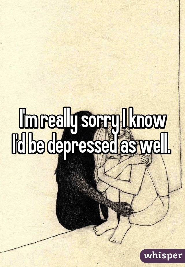 I'm really sorry I know I'd be depressed as well. 