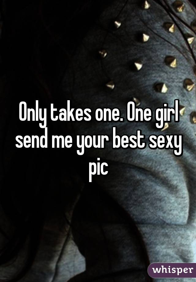 Only takes one. One girl send me your best sexy pic