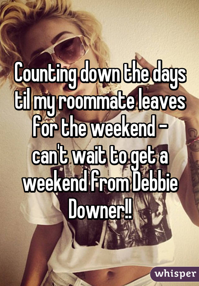 Counting down the days til my roommate leaves for the weekend - can't wait to get a weekend from Debbie Downer!!