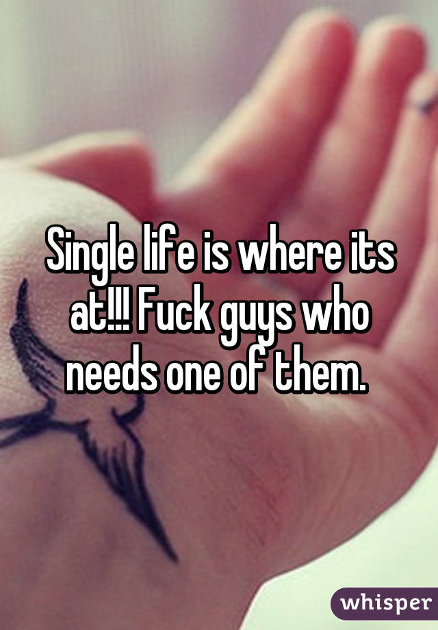 Single life is where its at!!! Fuck guys who needs one of them. 