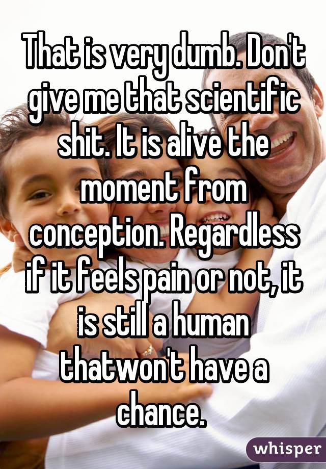 That is very dumb. Don't give me that scientific shit. It is alive the moment from conception. Regardless if it feels pain or not, it is still a human thatwon't have a chance. 