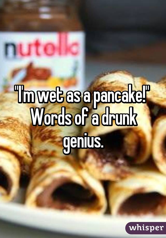 "I'm wet as a pancake!" 
Words of a drunk genius.