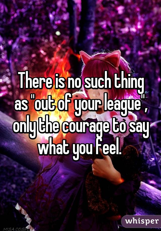 There is no such thing as "out of your league", only the courage to say what you feel. 