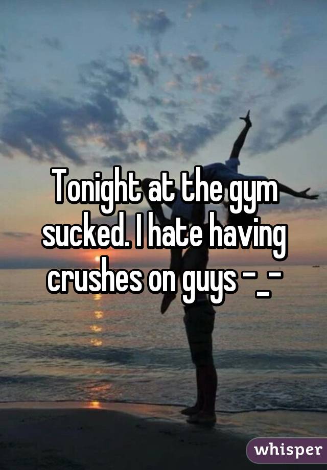 Tonight at the gym sucked. I hate having crushes on guys -_-