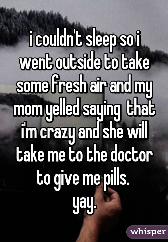 i couldn't sleep so i went outside to take some fresh air and my mom yelled saying  that i'm crazy and she will take me to the doctor to give me pills. 
yay.