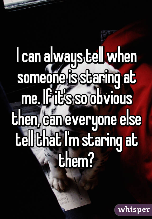 I can always tell when someone is staring at me. If it's so obvious then, can everyone else tell that I'm staring at them?