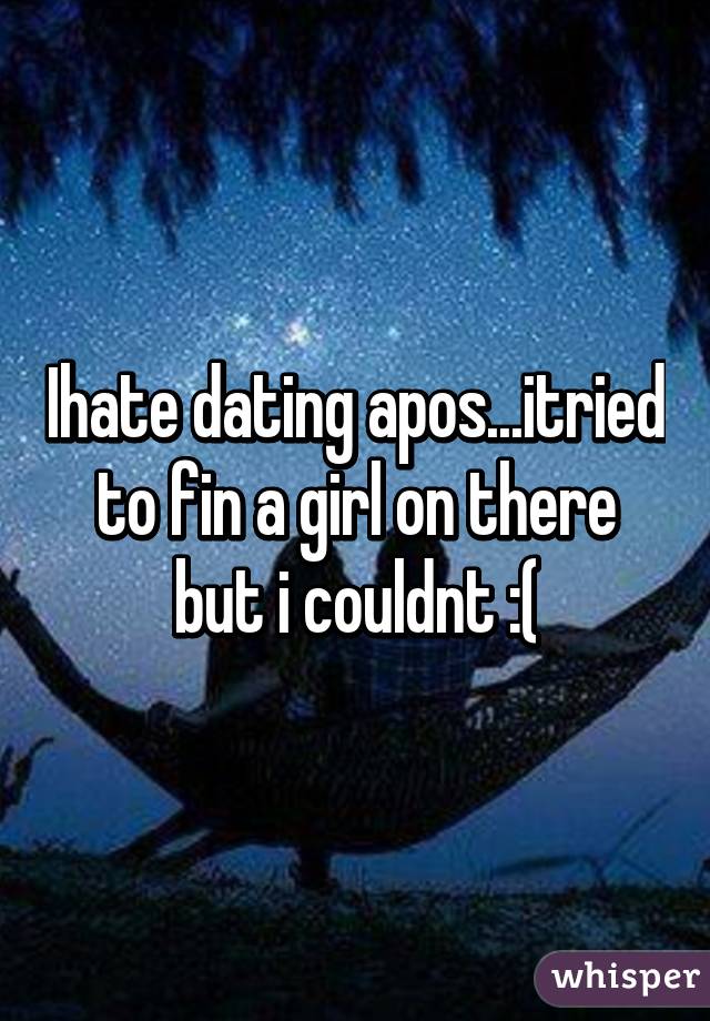 Ihate dating apos...itried to fin a girl on there but i couldnt :(