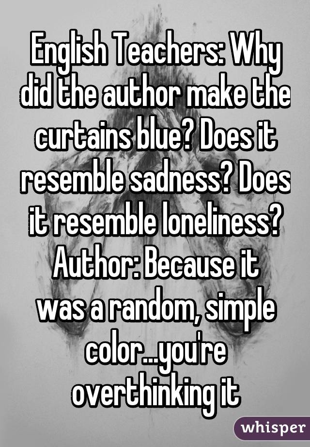 English Teachers: Why did the author make the curtains blue? Does it resemble sadness? Does it resemble loneliness?
Author: Because it was a random, simple color...you're overthinking it