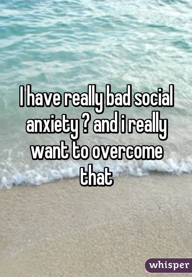 I have really bad social anxiety 😢 and i really want to overcome that