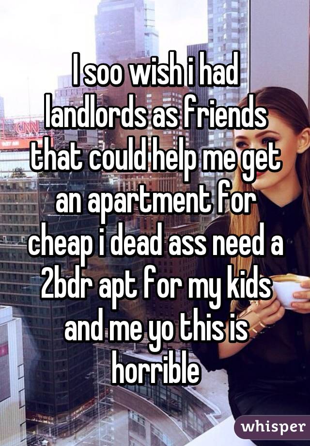 I soo wish i had landlords as friends that could help me get an apartment for cheap i dead ass need a 2bdr apt for my kids and me yo this is horrible