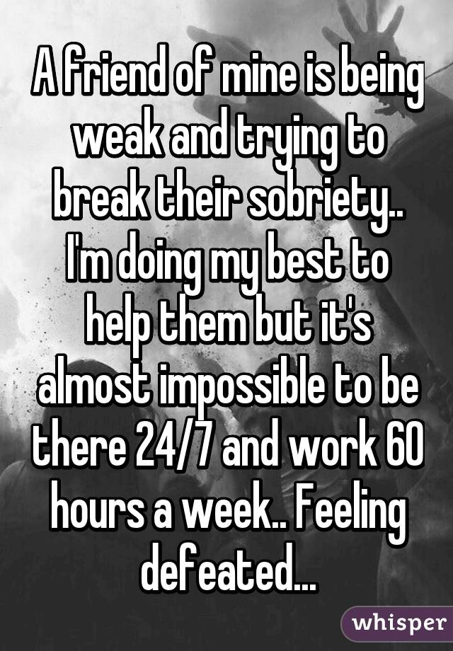 A friend of mine is being weak and trying to break their sobriety.. I'm doing my best to help them but it's almost impossible to be there 24/7 and work 60 hours a week.. Feeling defeated...