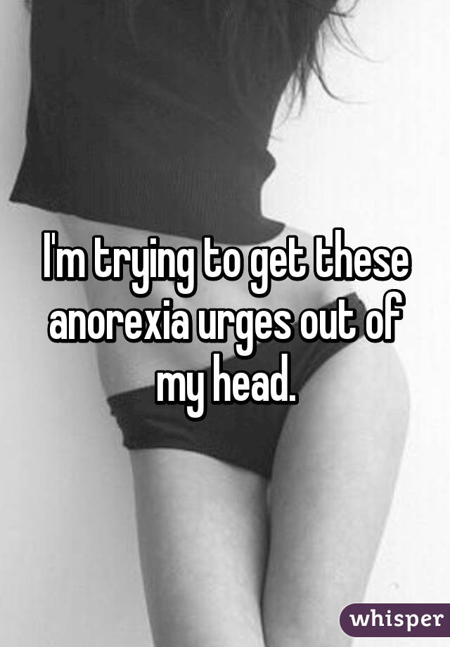 I'm trying to get these anorexia urges out of my head.