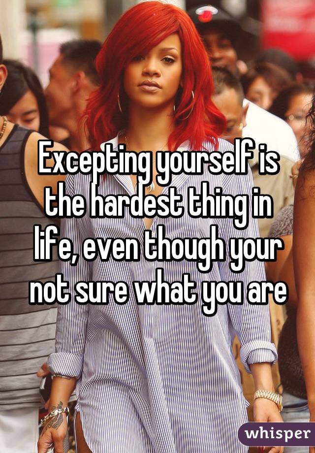 Excepting yourself is the hardest thing in life, even though your not sure what you are