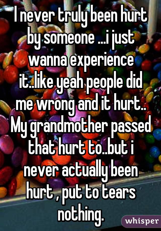 I never truly been hurt by someone ...i just wanna experience it..like yeah people did me wrong and it hurt.. My grandmother passed that hurt to..but i never actually been hurt , put to tears nothing.