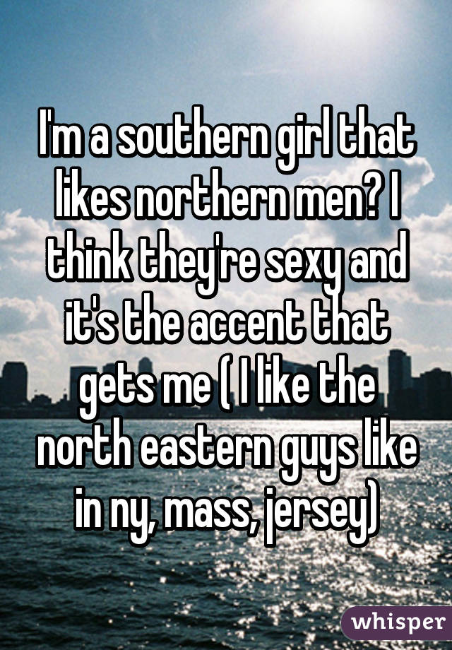 I'm a southern girl that likes northern men😍 I think they're sexy and it's the accent that gets me ( I like the north eastern guys like in ny, mass, jersey)