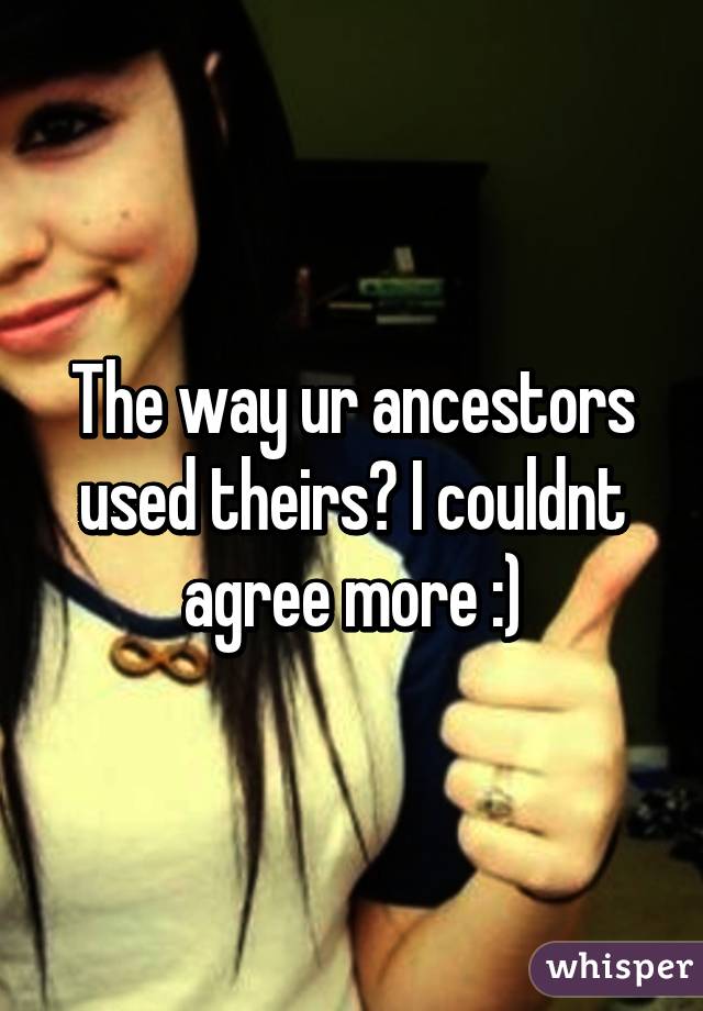 The way ur ancestors used theirs? I couldnt agree more :)