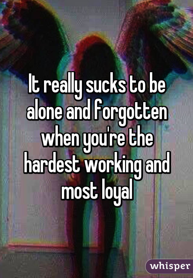 It really sucks to be alone and forgotten when you're the hardest working and most loyal