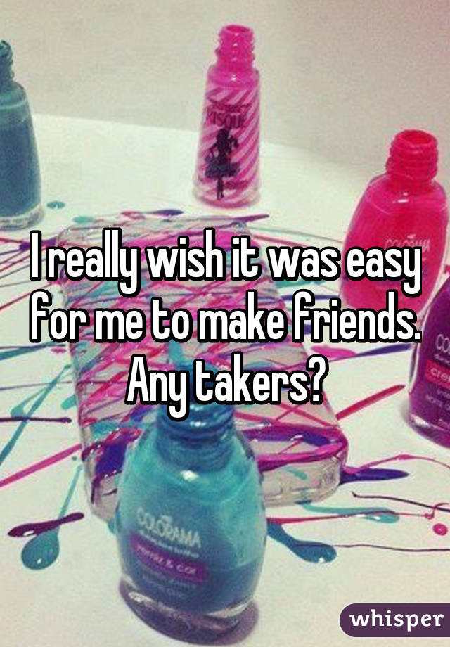 I really wish it was easy for me to make friends. Any takers?