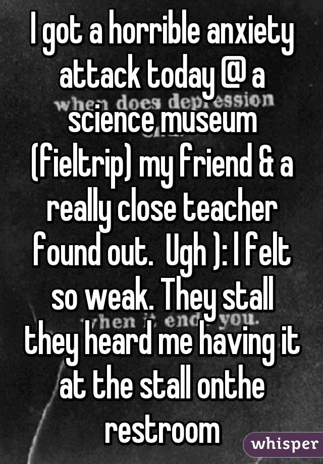 I got a horrible anxiety attack today @ a science museum (fieltrip) my friend & a really close teacher found out.  Ugh ): l felt so weak. They stall they heard me having it at the stall onthe restroom