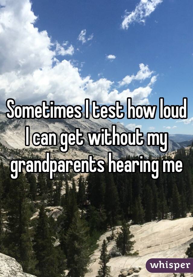 Sometimes I test how loud I can get without my grandparents hearing me