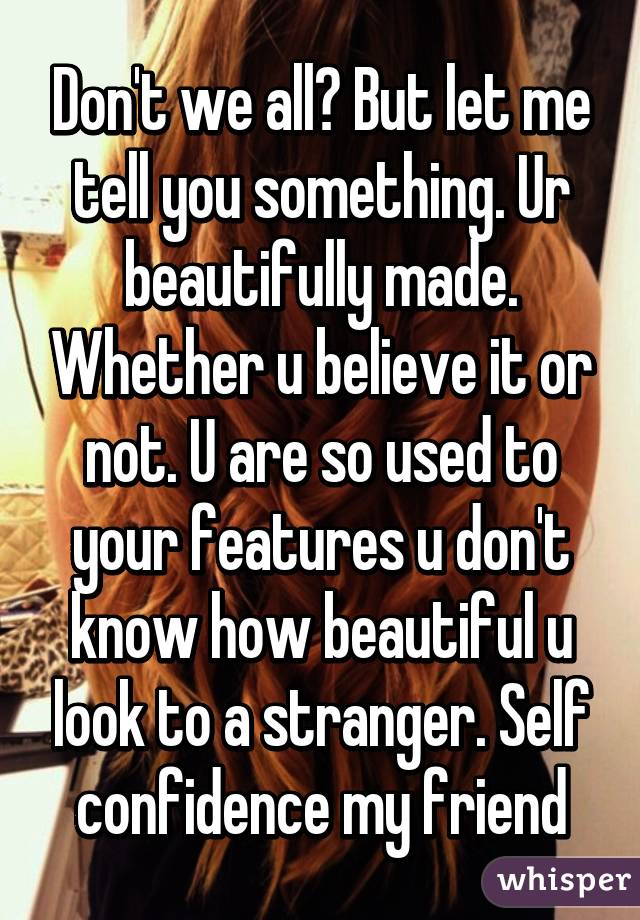 Don't we all? But let me tell you something. Ur beautifully made. Whether u believe it or not. U are so used to your features u don't know how beautiful u look to a stranger. Self confidence my friend