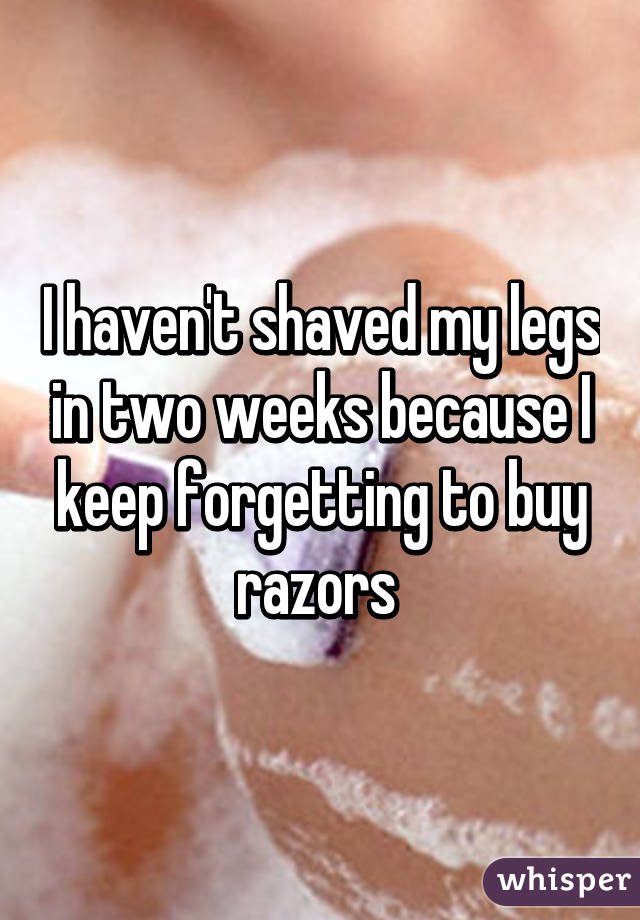 I haven't shaved my legs in two weeks because I keep forgetting to buy razors 