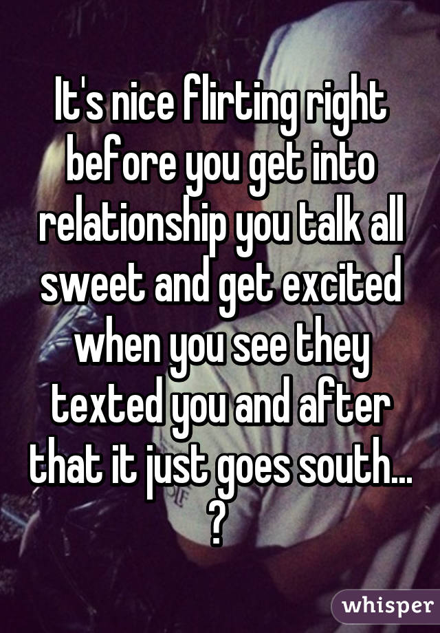 It's nice flirting right before you get into relationship you talk all sweet and get excited when you see they texted you and after that it just goes south... 😕 