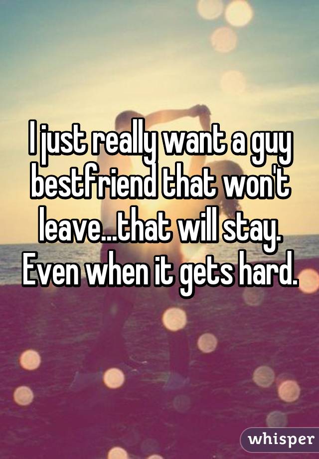 I just really want a guy bestfriend that won't leave...that will stay. Even when it gets hard. 