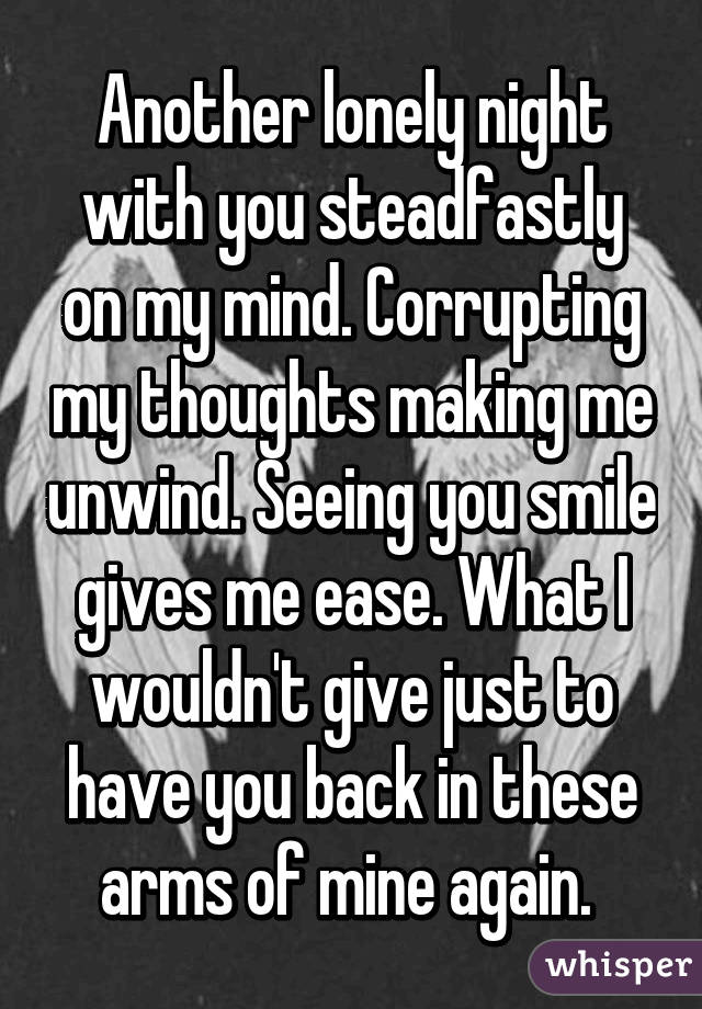 Another lonely night with you steadfastly on my mind. Corrupting my thoughts making me unwind. Seeing you smile gives me ease. What I wouldn't give just to have you back in these arms of mine again. 