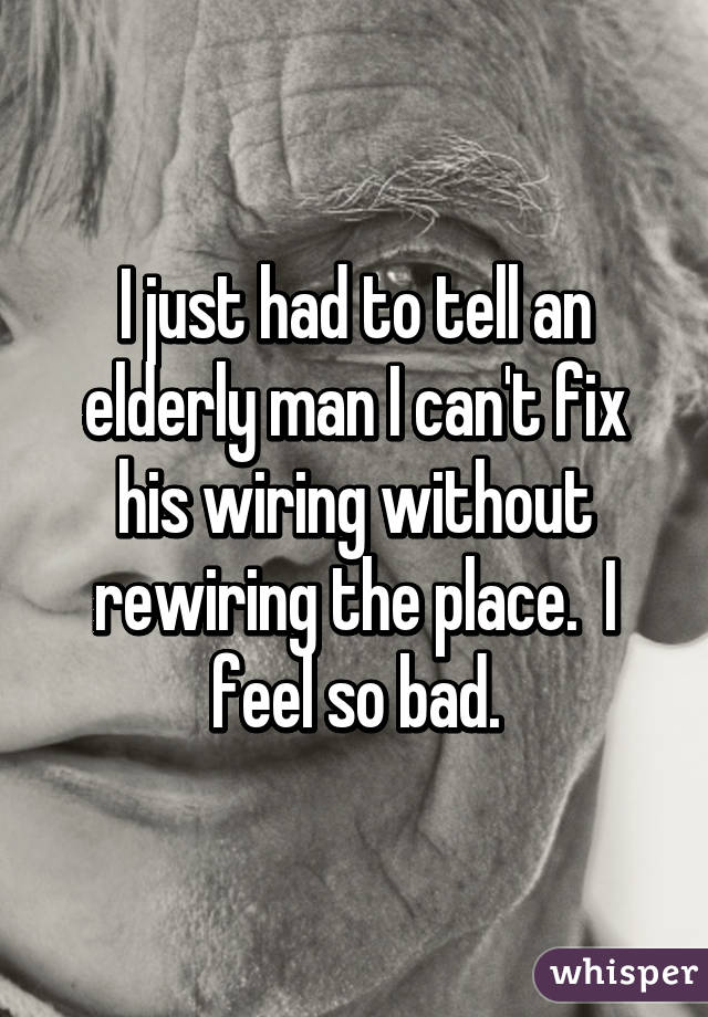 I just had to tell an elderly man I can't fix his wiring without rewiring the place.  I feel so bad.