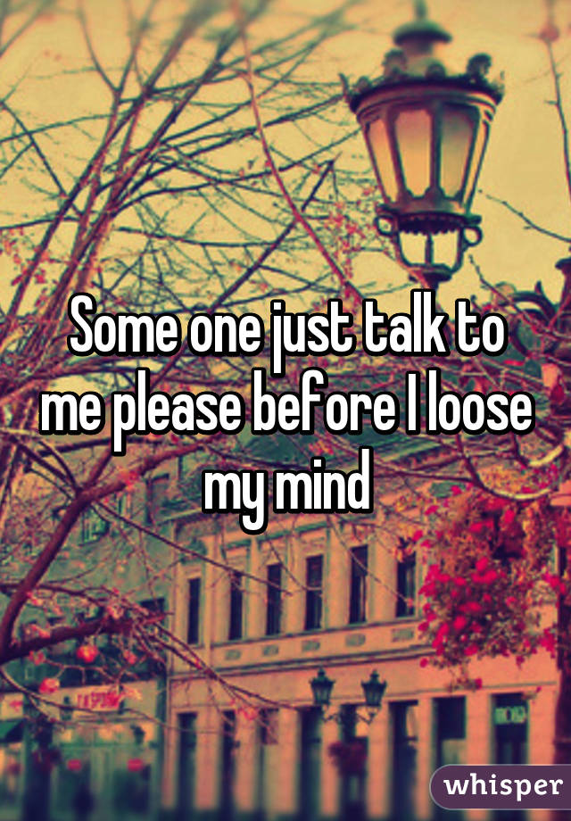 Some one just talk to me please before I loose my mind