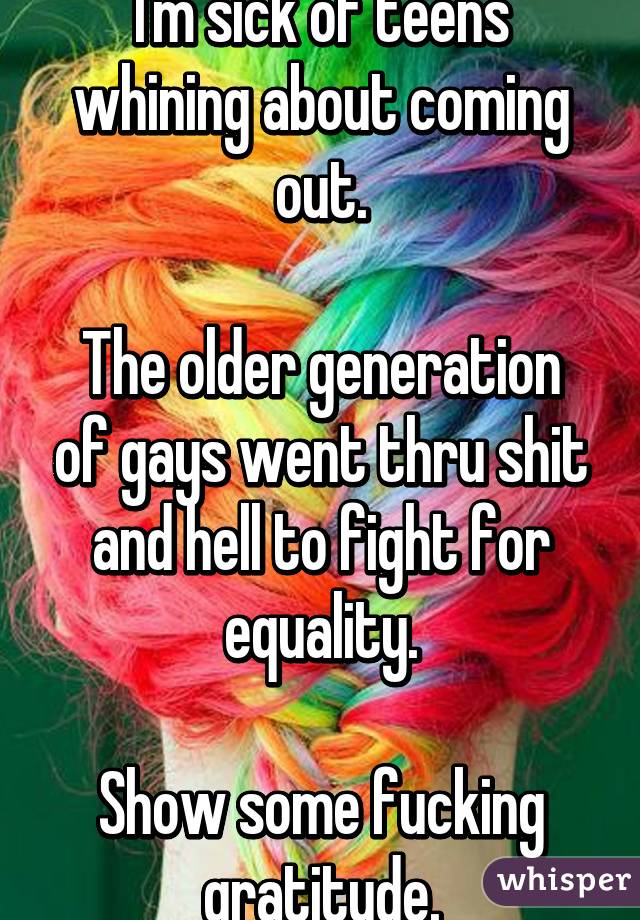 I'm sick of teens whining about coming out.

The older generation of gays went thru shit and hell to fight for equality.

Show some fucking gratitude.