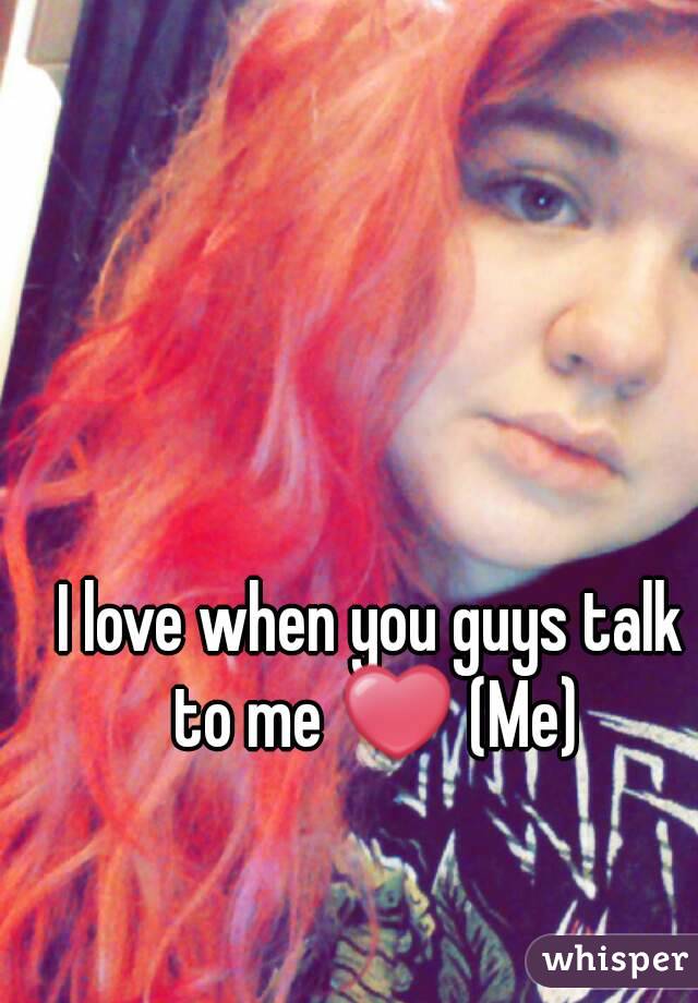 I love when you guys talk to me ❤ (Me)