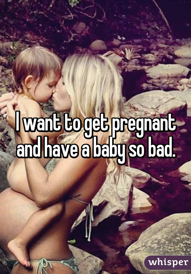 I want to get pregnant and have a baby so bad.