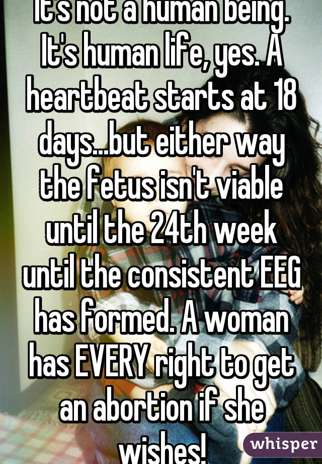 It's not a human being. It's human life, yes. A heartbeat starts at 18 days...but either way the fetus isn't viable until the 24th week until the consistent EEG has formed. A woman has EVERY right to get an abortion if she wishes!